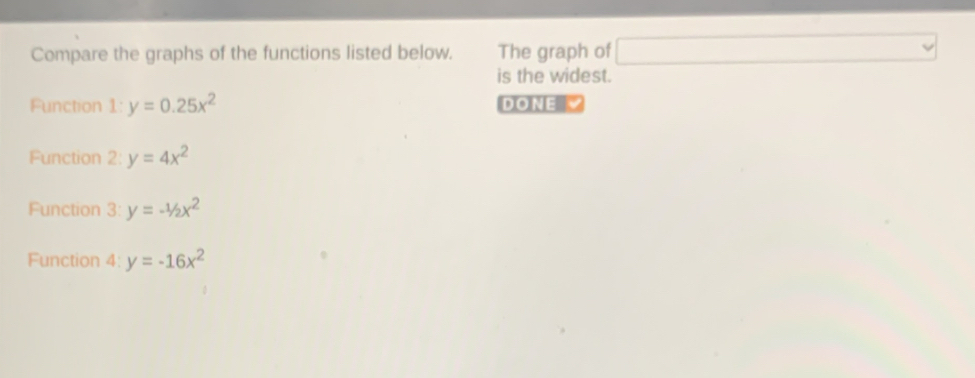 Compare the graphs of the functions listed below. The graph of □ vee
is the widest. 
Function 1:y=0.25x^2 DONE 
Function 2:y=4x^2
Function 3: y=-1/2x^2
Function 4: y=-16x^2