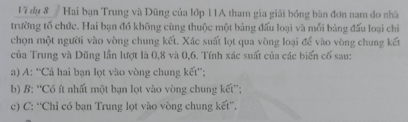 Vĩ đự 8 Hai bạn Trung và Dũng của lớp 11A tham gia giải bóng bàn đơn nam đo nhà
trường tổ chức. Hai bạn đồ không cùng thuộc một bảng đấu loại và mối bảng đấu loại chỉ
chọn một người vào vòng chung kết. Xác suất lọt qua vòng loại để vào vòng chung kết
của Trung và Dũng lần lượt là 0, 8 và 0, 6. Tính xác suất của các biến cố sau:
a) A: “Cả hai bạn lọt vào vòng chung kết”;
b) B: “Có ít nhất một bạn lọt vào vòng chung kết”;
c) C: “Chỉ có bạn Trung lọt vào vòng chung kết”.