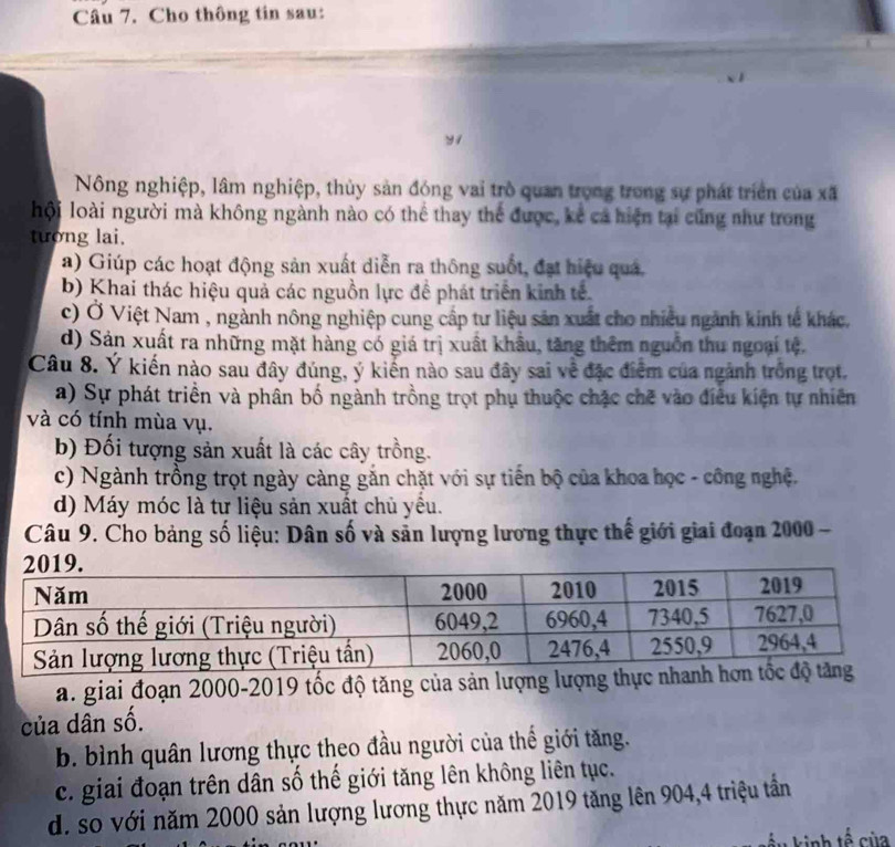 Cho thông tin sau:
y1
Nông nghiệp, lâm nghiệp, thủy sản đóng vai trò quan trọng trong sự phát triển của xã
hội loài người mà không ngành nào có thể thay thể được, kế cả hiện tại cũng như trong
tướng lai.
a) Giúp các hoạt động sản xuất diễn ra thông suốt, đạt hiệu quá,
b) Khai thác hiệu quả các nguồn lực đề phát triển kinh tế.
c) Ở Việt Nam , ngành nông nghiệp cung cấp tư liệu sản xuất cho nhiều ngành kinh tế khác.
d) Sản xuất ra những mặt hàng có giá trị xuất khẩu, tăng thêm nguồn thu ngoại tệ.
Câu 8. Ý kiến nào sau đây đúng, ý kiến nào sau đây sai về đặc điểm của ngành trống trọt.
a) Sự phát triển và phân bố ngành trồng trọt phụ thuộc chặc chẽ vào điều kiện tự nhiên
và có tính mùa vụ.
b) Đối tượng sản xuất là các cây trồng.
c) Ngành trồng trọt ngày càng gắn chặt với sự tiến bộ của khoa học - công nghệ.
d) Máy móc là tư liệu sản xuất chủ yểu.
Câu 9. Cho bảng số liệu: Dân số và sản lượng lương thực thế giới giai đoạn 2000 -
a. giai đoạn 2000 -2019 tốc độ tăng của sản lượng l
của dân số.
b. bình quân lương thực theo đầu người của thế giới tăng.
c. giai đoạn trên dân số thế giới tăng lên không liên tục.
d. so với năm 2000 sản lượng lương thực năm 2019 tăng lên 904, 4 triệu tần
ầu kinh tế của