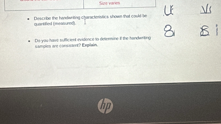 Size varies 
V 
Describe the handwriting characteristics shown that could be 
quantified (measured). 
Do you have sufficient evidence to determine if the handwriting 
samples are consistent? Explain.