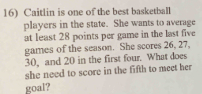 Caitlin is one of the best basketball 
players in the state. She wants to average 
at least 28 points per game in the last five 
games of the season. She scores 26, 27,
30, and 20 in the first four. What does 
she need to score in the fifth to meet her 
goal?