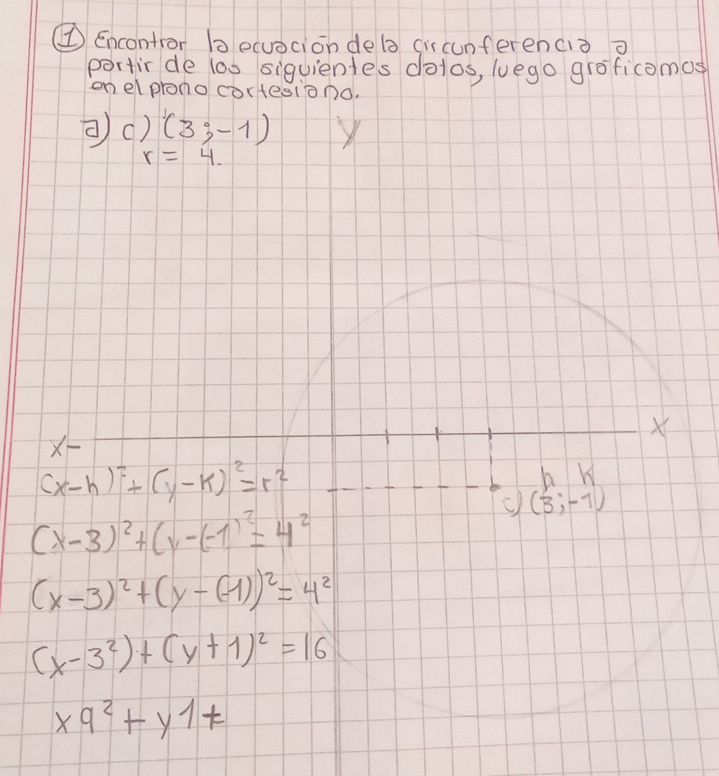 ① Encontror becuocion dela (iscunferenciò o 
portirde loo siguientes dolos, luego groficomos 
on elprono cortesiono. 
②() (3;-1) X
r=4.
X
X
(x-h)^2+(y-k)^2=r^2
b 
c) (3;-1)
(x-3)^2+(y-(-1)^2=4^2
(x-3)^2+(y-(-1))^2=4^2
(x-3^2)+(y+1)^2=16
x9^2+y1+