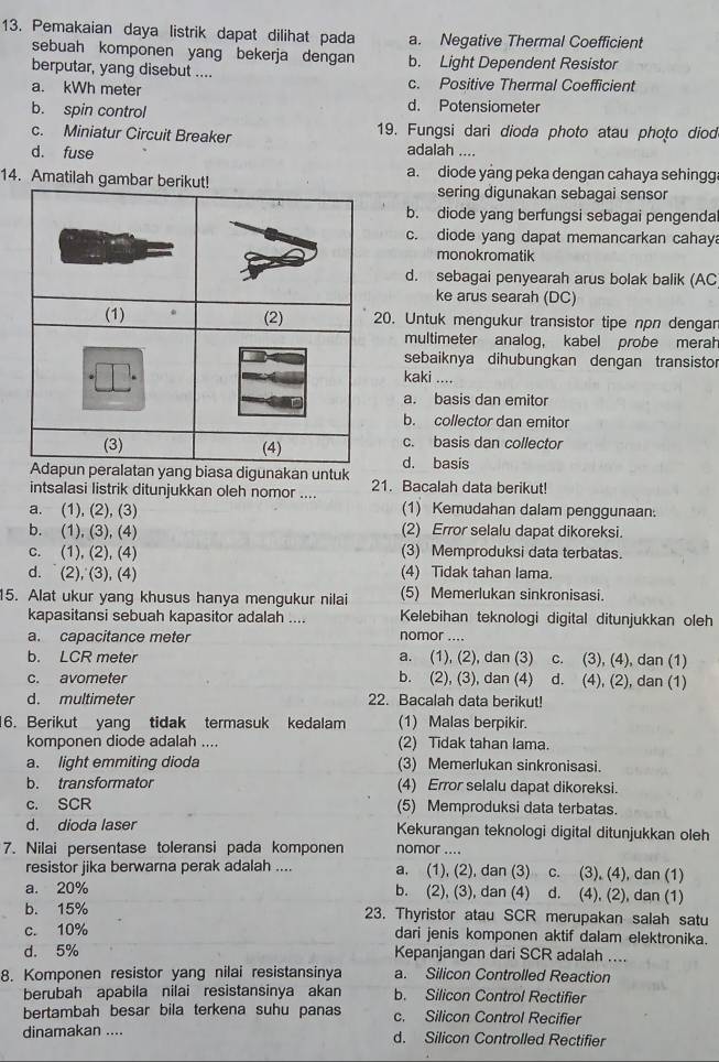 Pemakaian daya listrik dapat dilihat pada a. Negative Thermal Coefficient
sebuah komponen yang bekerja dengan b. Light Dependent Resistor
berputar, yang disebut .... c. Positive Thermal Coefficient
a. kWh meter d. Potensiometer
b. spin control
c. Miniatur Circuit Breaker 19. Fungsi dari dioda photo atau photo diod
d. fuse
adalah ....
14. Amatilah gambar be a. diode yang peka dengan cahaya sehingg
sering digunakan sebagai sensor
b. diode yang berfungsi sebagai pengenda
c. diode yang dapat memancarkan cahay
monokromatik
d. sebagai penyearah arus bolak balik (AC
ke arus searah (DC)
20. Untuk mengukur transistor tipe npn dengar
multimeter analog， kabel probe merah
sebaiknya dihubungkan dengan transistor
kaki ....
a. basis dan emitor
b. collector dan emitor
c. basis dan collector
g biasa digunakan untukd. basis
intsalasi listrik ditunjukkan oleh nomor .... 21. Bacalah data berikut!
a. (1), (2), (3) (1) Kemudahan dalam penggunaan.
b. (1), (3), (4) (2) Error selalu dapat dikoreksi.
c. (1), (2), (4) (3) Memproduksi data terbatas.
d.(2), (3), (4) (4) Tidak tahan lama.
15. Alat ukur yang khusus hanya mengukur nilai (5) Memerlukan sinkronisasi.
kapasitansi sebuah kapasitor adalah .... Kelebihan teknologi digital ditunjukkan oleh
a. capacitance meter nomor ....
b. LCR meter a. (1), (2), dan (3) c. (3), (4), dan (1)
c. avometer b. (2), (3), dan (4) d. (4), (2), dan (1)
d. multimeter 22. Bacalah data berikut!
16. Berikut yang tidak termasuk kedalam (1) Malas berpikir.
komponen diode adalah .... (2) Tidak tahan lama.
a. light emmiting dioda (3) Memerlukan sinkronisasi.
b. transformator (4) Error selalu dapat dikoreksi.
c. SCR (5) Memproduksi data terbatas.
d. dioda laser Kekurangan teknologi digital ditunjukkan oleh
7. Nilai persentase toleransi pada komponen nomor ....
resistor jika berwarna perak adalah .... a. (1), (2), dan (3) c. (3), (4), dan (1)
a. 20% b. (2), (3), dan (4) d. (4), (2), dan (1)
b. 15% 23. Thyristor atau SCR merupakan salah satu
c. 10% dari jenis komponen aktif dalam elektronika.
d. 5% Kepanjangan dari SCR adalah ....
8. Komponen resistor yang nilai resistansinya a. Silicon Controlled Reaction
berubah apabila nilai resistansinya akan b. Silicon Control Rectifier
bertambah besar bila terkena suhu panas c. Silicon Control Recifier
dinamakan .... d. Silicon Controlled Rectifier