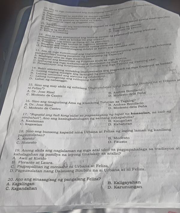 Alin as ma sumueuned ang mahalagiing asper as pugenurt is isome msm
hiwen1?
A. P9Rpepanalaga ee makmlay ne dissrço n telago
u tora an m mo wa the bownn an tao 
1 1. Ajing elemento ang karaniwang ginagami sa mga teksting blawal upang magbigay din
D. Pagsusurr af ragal un pagnawa nm
matanulagang detalve ?
C. Kulay at Liwanas A Bong ng tauha
D. Tagpua my kwento B. Banghiy ng livento
12. Alin so mga sumusuned ang tamang paraan ng pegausurt sa lsang tekstong
m na o           he pu a
C. Basahin ang teksto nanz mabilia unang matapos agad
Tukuyin ang mahahalagang detalye at surlin ang mensahe nito
13. Alin aa mga sumusuned ane naglalarawan ng pangunahing layuninng mga tekstong
pampanitikan noong panahon ng pananakop ng Espanya?
A. Magbigay-aliw sa mga mambabasa
B. Itaguyod ang kasarinian ng Pilininas mula sa mga Kastila
C. Ipahayag ang mga makabansang damdamin ng mga Pilipino
D. Palaganapin ang Kristiyanismo at turuan ang mga Pilipino ng wastong asal
14. Bakit sinasabing malaking impluwensiya ang pagpasok ng mga Espanyol sa bansa?
B  along naging masigla and nrangan ng panitikan
B. Lalong umuniad ang sistema ng edukisyon.
C. Lalong lumaganap ang relihiyong Katoliko.
D. Lahat ng nabanggit.
15. Sino ang may akda ng nobelang "Pagsusulaian nạng Dalquang Binibini na si Urbanα α
ni Feliza"?
A. Dr. Jose Rizal
B. Andres Bonifacio
C. Modesto de Castro
D. Modesto dela Peña
A. Dr. Jose Rizal 16. Sino ang tinaguriang Ama ng Klasikong Tuluyan sa Tagalog?
B. Andres Bonifacio
C. Modesto de Castro
D. Modesto dela Peña
17. "Napatid ang huli kong sulat sa pagsasaysay ng tapat na kaasalan, sa loob ng
simbahan", Ano ang kasingkahulugan ng salitang nakapahilis?
A. Kaalaman
C. kagawian D. Kabatiran B. Kaugalian
18. Sino ang bunsong kapatid nina Urbana at Feliza ng laging laman ng kanilang
pagsusulatan?
A. Anesto B. Modesto
C. Honesto D. Fausto
19. Anong akda ang naglalaman ng mga aral ukol sa pagpapahalaga sa tradisyon at
kahalagahan ng pamilya na inyong tinalakay sa aralin?
A. Awit at Korido
B. Florante at Laura.
C. Pagpapalitan ng mensahe ni Urbana at Feliza.
D. Pagsusulatan nang Dalauang Binibini na si Urbana at ni Feliza.
20. Ano ang sinasagisag ng pangalang Feliza?
A. Kagalingan B. Kaligayahan
C. Kagandahan D. Karunungan