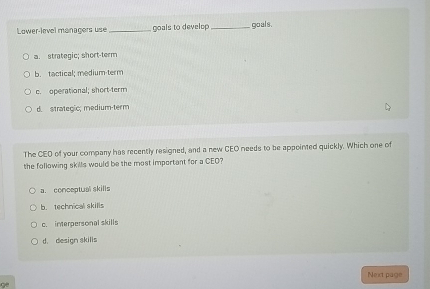 Lower-level managers use _goals to develop_ goals.
a. strategic; short-term
b. tactical; medium-term
c. operational; short-term
d. strategic; medium-term
The CEO of your company has recently resigned, and a new CEO needs to be appointed quickly. Which one of
the following skills would be the most important for a CEO?
a. conceptual skills
b. technical skills
c. interpersonal skills
d. design skills
Next page
g