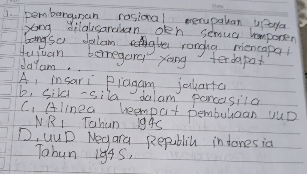 pembangunan nosional merupalan upaya
yong dilausanahan oeh semua homporen
bangsa Jalam
rangha mencapai
fujuan bemegana yong terdapax
Jayam.
A, insari Piagam jalarta
b, Sila -sila dalam pancasila
C. Alinea heemput pemburaan yUD
NRI Tahun 194S
D, uuD Negara Republih in dones ia
Tohun 194S,