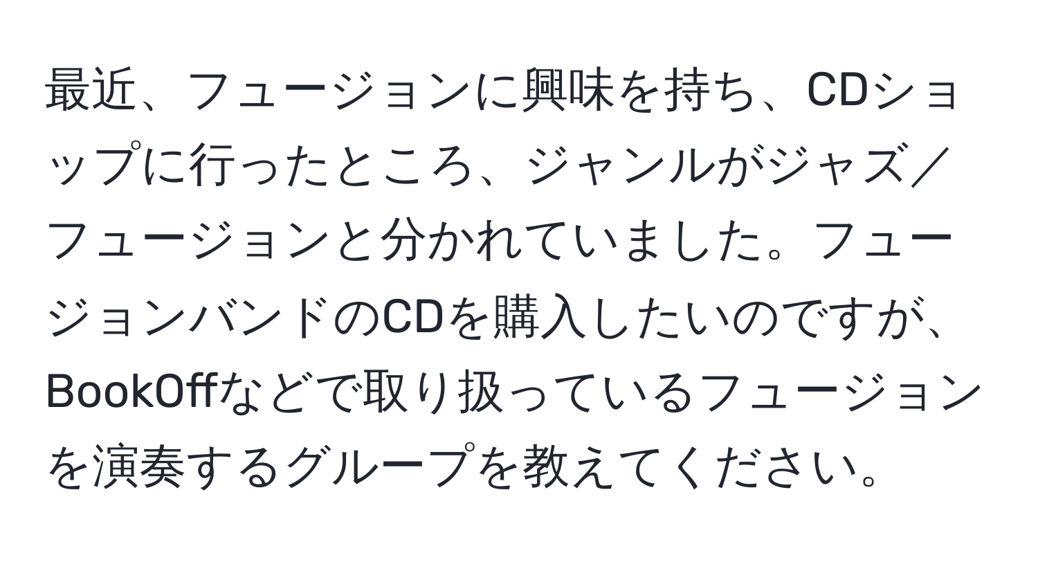 最近、フュージョンに興味を持ち、CDショップに行ったところ、ジャンルがジャズ／フュージョンと分かれていました。フュージョンバンドのCDを購入したいのですが、BookOffなどで取り扱っているフュージョンを演奏するグループを教えてください。