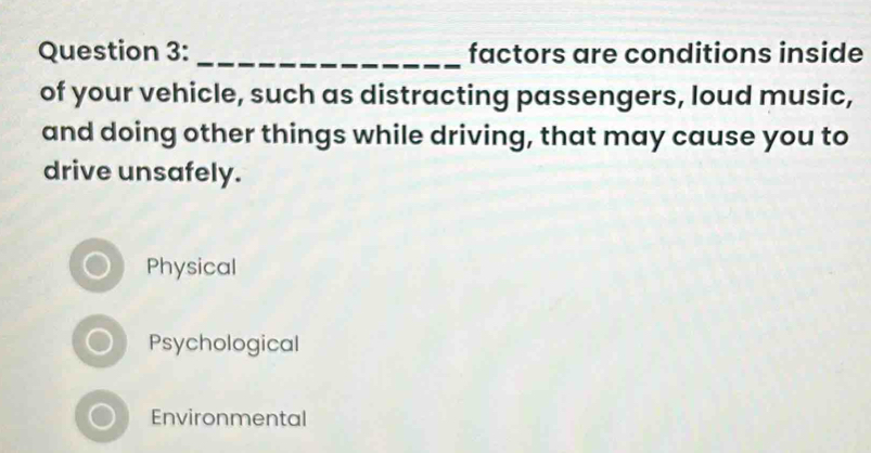 factors are conditions inside
of your vehicle, such as distracting passengers, loud music,
and doing other things while driving, that may cause you to
drive unsafely.
Physical
Psychological
Environmental