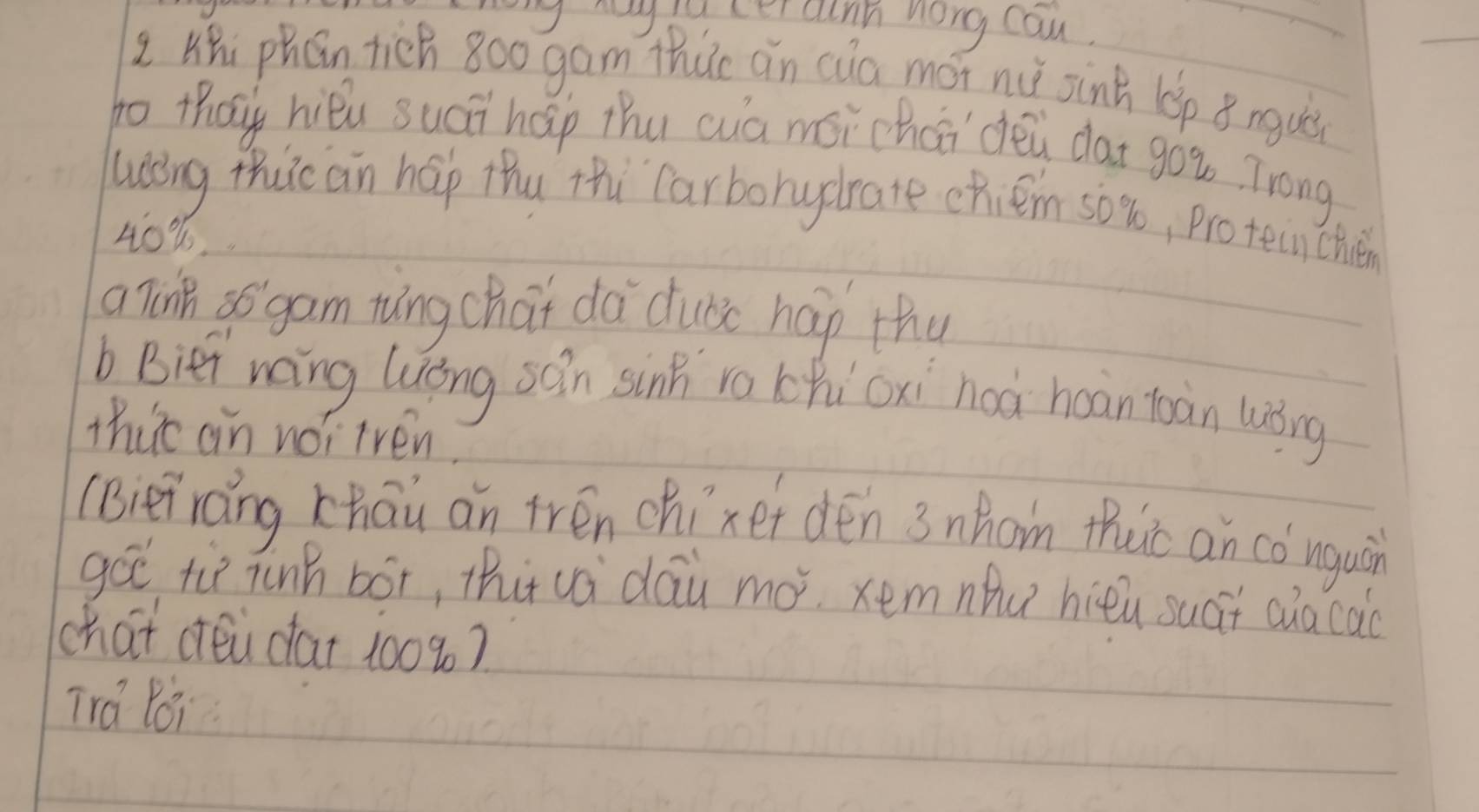 cer ainh nong can. 
L Hhi phán tich 800 gam thúc ǎn cua mói nu sink lep ǒngui 
to thay hiǒu suái hap thu cua mór chai dēi dat gou Trong 
ling thuic an hap thu thi Carbohydrate chiém s0 %, pro tein chién
40%
a Tin 35 gam tung chat dà dubc hap thu 
b Bier wang luǒng sǎn sink ra chicxi noà hoān toàn luǒng 
thirc an no? iven. 
(Bieiraing zhāu an trén chíxef dén 3 nhom tuic an có nguàn 
go tù jinh bóx, thi vá `dáu mó. xemnhu hièu suái aia cao 
chat céi da + 100%? 
Tra Poi