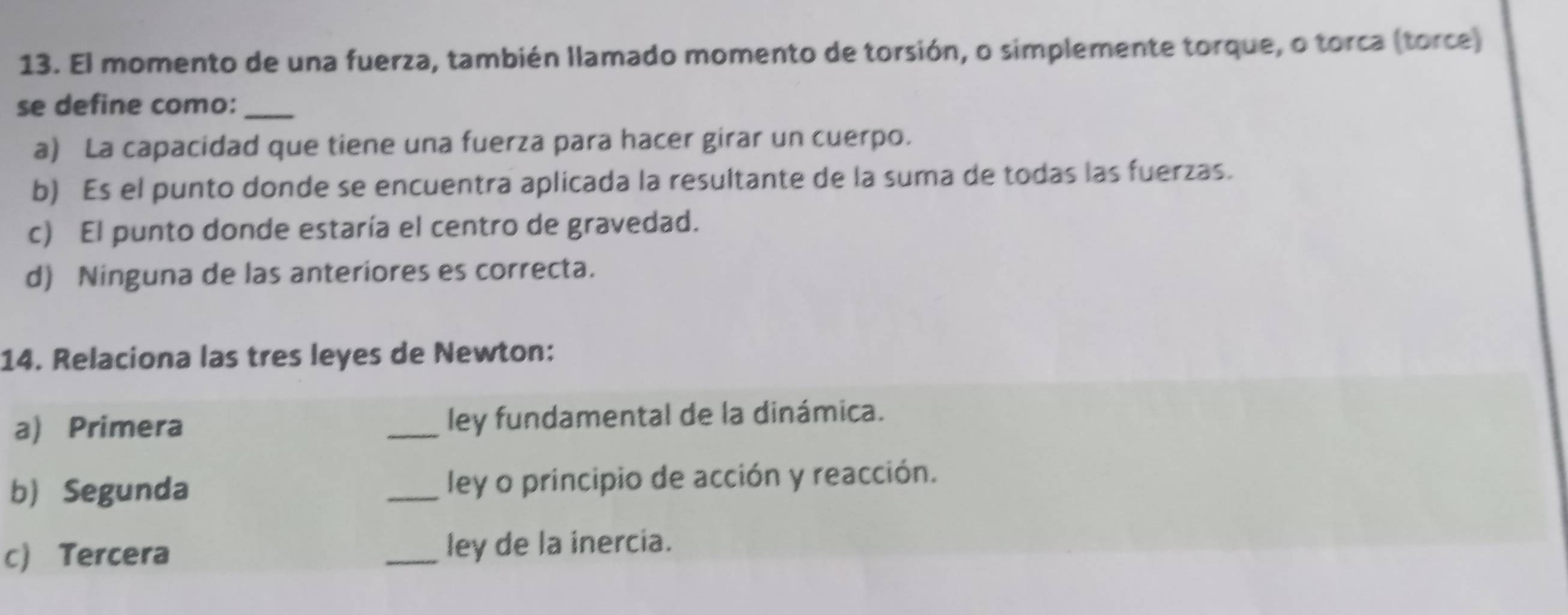 El momento de una fuerza, también llamado momento de torsión, o simplemente torque, o torca (torce)
se define como:_
a) La capacidad que tiene una fuerza para hacer girar un cuerpo.
b) Es el punto donde se encuentra aplicada la resultante de la suma de todas las fuerzas.
c) El punto donde estaría el centro de gravedad.
d) Ninguna de las anteriores es correcta.
14. Relaciona las tres leyes de Newton:
a) Primera _ley fundamental de la dinámica.
b) Segunda _ley o principio de acción y reacción.
c Tercera _ley de la inercia.