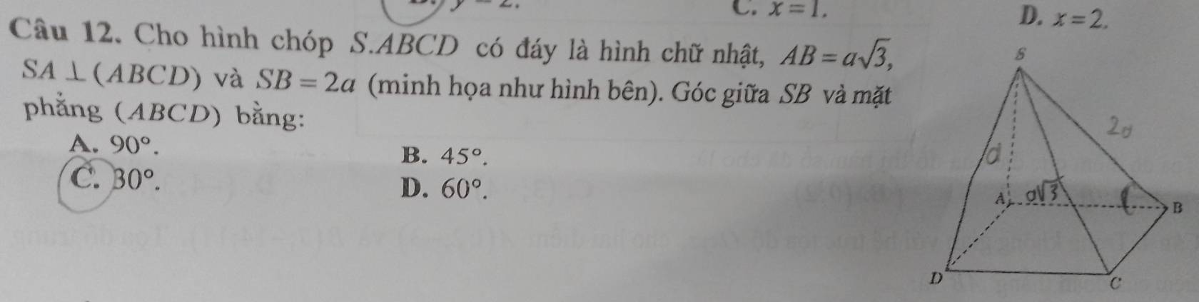 C. x=1.
D. x=2.
Câu 12. Cho hình chóp S.ABCD có đáy là hình chữ nhật, AB=asqrt(3),
SA⊥ (ABCD) và SB=2a (minh họa như hình bên). Góc giữa SB và mặt
phẳng (ABCD) bằng:
A. 90°.
B. 45°.
C. 30°.
D. 60°.