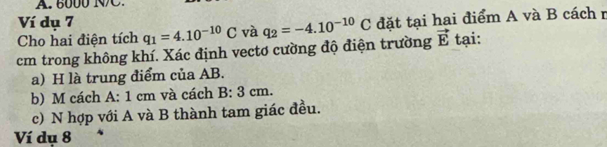 6000 NC. 
Ví dụ 7 
Cho hai điện tích q_1=4.10^(-10)C và q_2=-4.10^(-10)C đặt tại hai điểm A và B cách r 
cm trong không khí. Xác định vectơ cường độ điện trường vector E tại: 
a) H là trung điểm của AB. 
b) M cách A: 1 cm và cách a | □ /□   3: 3 cm. 
c) N hợp với A và B thành tam giác đều. 
Ví dụ 8