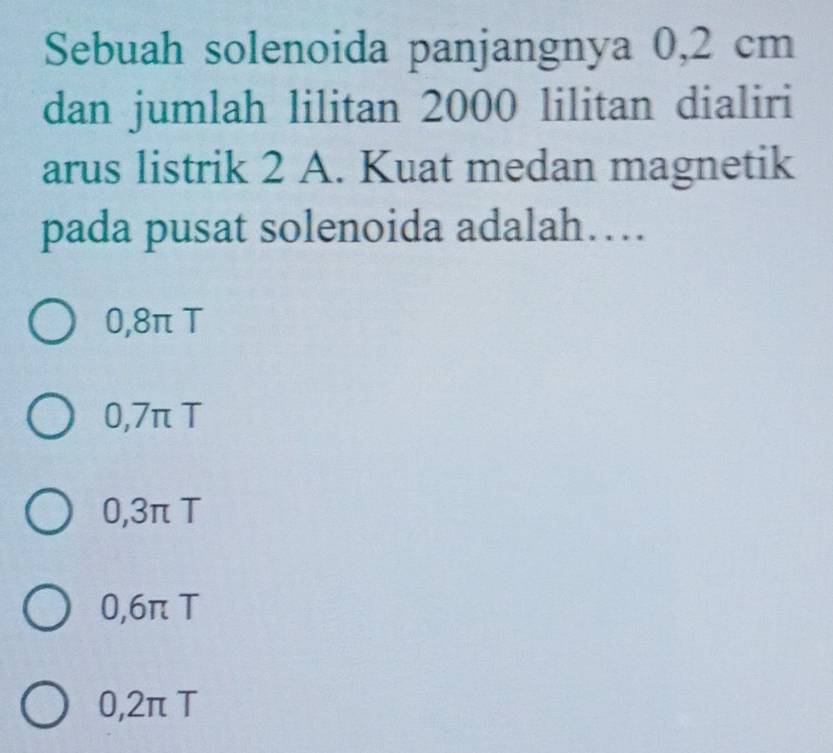 Sebuah solenoida panjangnya 0,2 cm
dan jumlah lilitan 2000 lilitan dialiri
arus listrik 2 A. Kuat medan magnetik
pada pusat solenoida adalah…
0,8π T
0,7π T
0,3π T
0,6π T
0,2π T