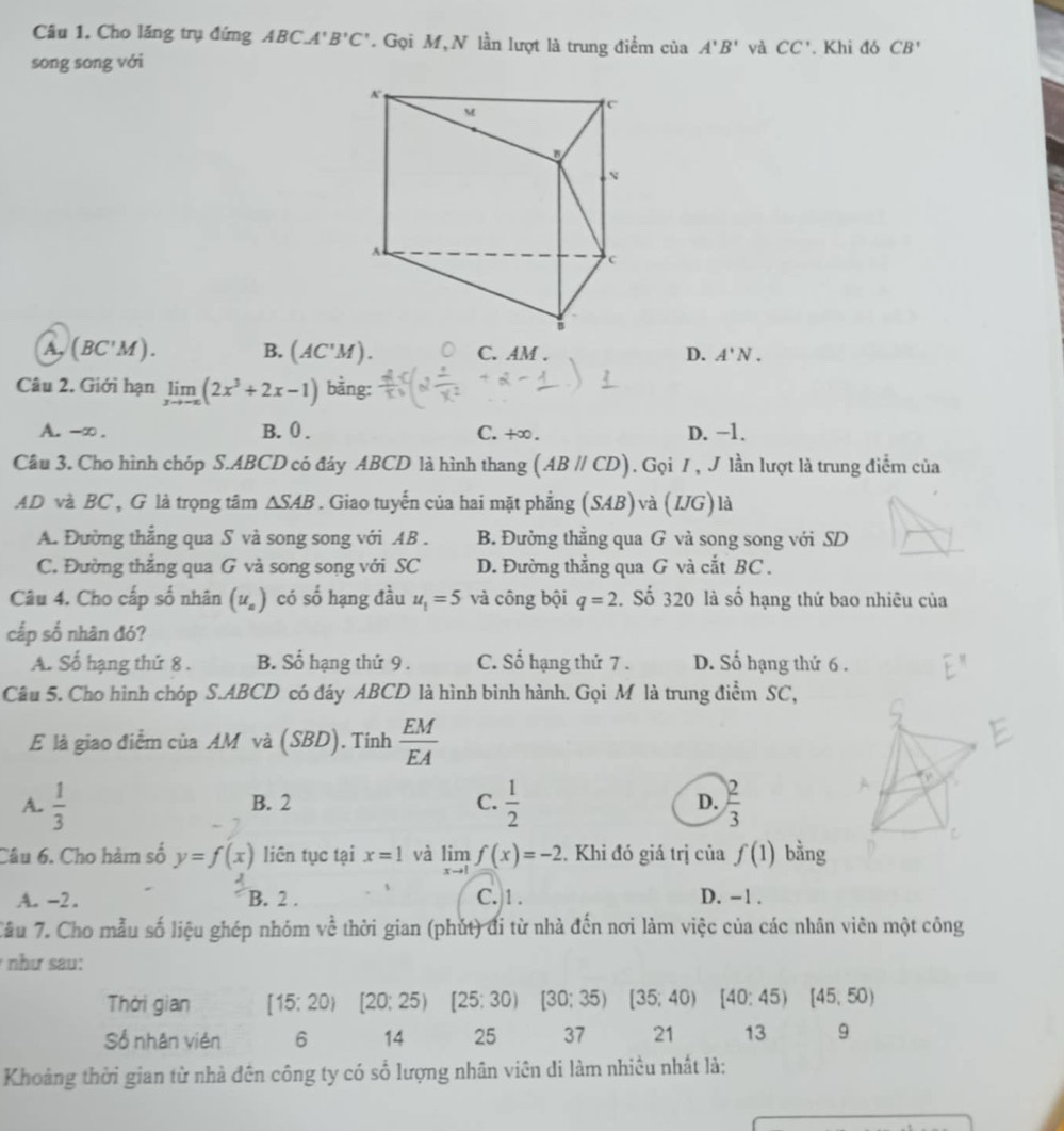 Câu 1, Cho lăng trụ đứng ABC. A B'C' * Gọi M, N lần lượt là trung điểm của A'B' yà CC'. Khi đó CB'
song song với
A, (BC'M) B. (AC'M). C. AM . D. A'N.
Câu 2. Giới hạn limlimits _xto -∈fty (2x^3+2x-1) bằng:
A. -∞. B. 0 . C. +∞. D. −1.
Câu 3. Cho hình chóp S.ABCD có đảy ABCD là hình thang (ABparallel CD). Gọi 7 , J lần lượt là trung điểm của
AD và BC , G là trọng tâm △ SAB. Giao tuyến của hai mặt phẳng (SAB) và (IJG) là
A. Đường thẳng qua S và song song với AB . B. Đường thẳng qua G và song song với SD
C. Đường thẳng qua G và song song với SC D. Đường thẳng qua G và cắt BC .
Câu 4. Cho cấp số nhân (u_a) có số hạng đầu u_1=5 và công bội q=2. Số 320 là số hạng thứ bao nhiêu của
cấp số nhân đó?
A. Số hạng thứ 8 . B. Số hạng thứ 9 . C. Số hạng thứ 7 . D. Số hạng thứ 6 .
Câu 5. Cho hình chóp S.ABCD có đáy ABCD là hình bình hành. Gọi M là trung điểm SC,
E là giao điểm của AM và (SBD). Tính  EM/EA 
A.  1/3  B. 2 C.  1/2  D.  2/3 
Câu 6. Cho hàm số y=f(x) liên tục tại x=1 và limlimits _xto 1f(x)=-2. Khi đó giá trị ciaf(1) bằng
A. -2. B. 2 . C. 1 . D. -1 .
Cầu 7. Cho mẫu số liệu ghép nhóm về thời gian (phút) đi từ nhà đến nơi làm việc của các nhân viên một công
như sau:
Thời gian [15:20) [20:25) ^ [25;30) [30;35)[35;40) [40:45)[45,50)
Số nhân viên 6 14 25 37 21 13 9
Khoảng thời gian từ nhà đên công ty có số lượng nhân viên di làm nhiều nhất là: