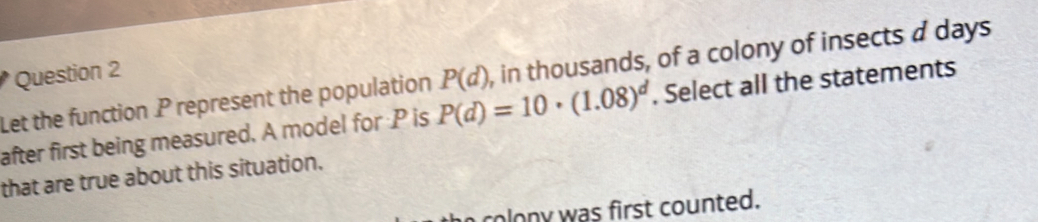 Let the function P represent the population P(d)=10· (1.08)^d P(d) , in thousands, of a colony of insects a days 
after first being measured. A model for P is . Select all the statements 
that are true about this situation. 
coln was first counted.