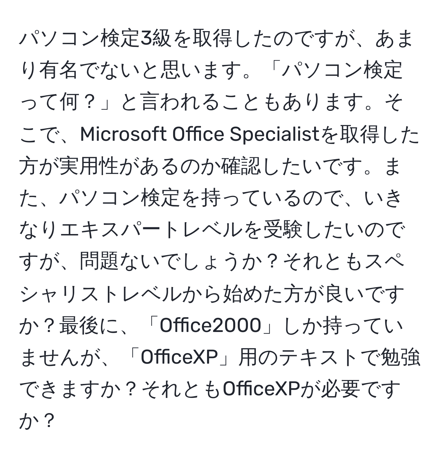 パソコン検定3級を取得したのですが、あまり有名でないと思います。「パソコン検定って何？」と言われることもあります。そこで、Microsoft Office Specialistを取得した方が実用性があるのか確認したいです。また、パソコン検定を持っているので、いきなりエキスパートレベルを受験したいのですが、問題ないでしょうか？それともスペシャリストレベルから始めた方が良いですか？最後に、「Office2000」しか持っていませんが、「OfficeXP」用のテキストで勉強できますか？それともOfficeXPが必要ですか？