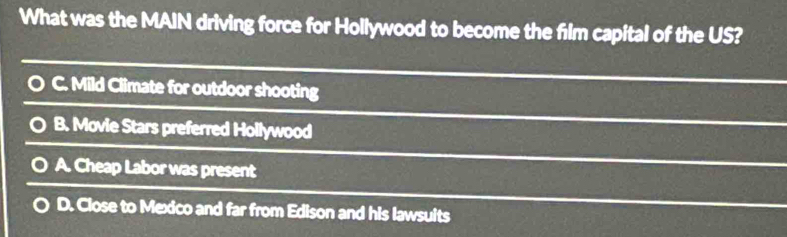 What was the MAIN driving force for Hollywood to become the film capital of the US?
C. Mild Climate for outdoor shooting
B. Movie Stars preferred Hollywood
A. Cheap Labor was present
D. Close to Mexico and far from Edison and his lawsuits