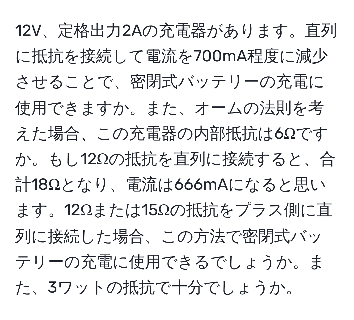 12V、定格出力2Aの充電器があります。直列に抵抗を接続して電流を700mA程度に減少させることで、密閉式バッテリーの充電に使用できますか。また、オームの法則を考えた場合、この充電器の内部抵抗は6Ωですか。もし12Ωの抵抗を直列に接続すると、合計18Ωとなり、電流は666mAになると思います。12Ωまたは15Ωの抵抗をプラス側に直列に接続した場合、この方法で密閉式バッテリーの充電に使用できるでしょうか。また、3ワットの抵抗で十分でしょうか。