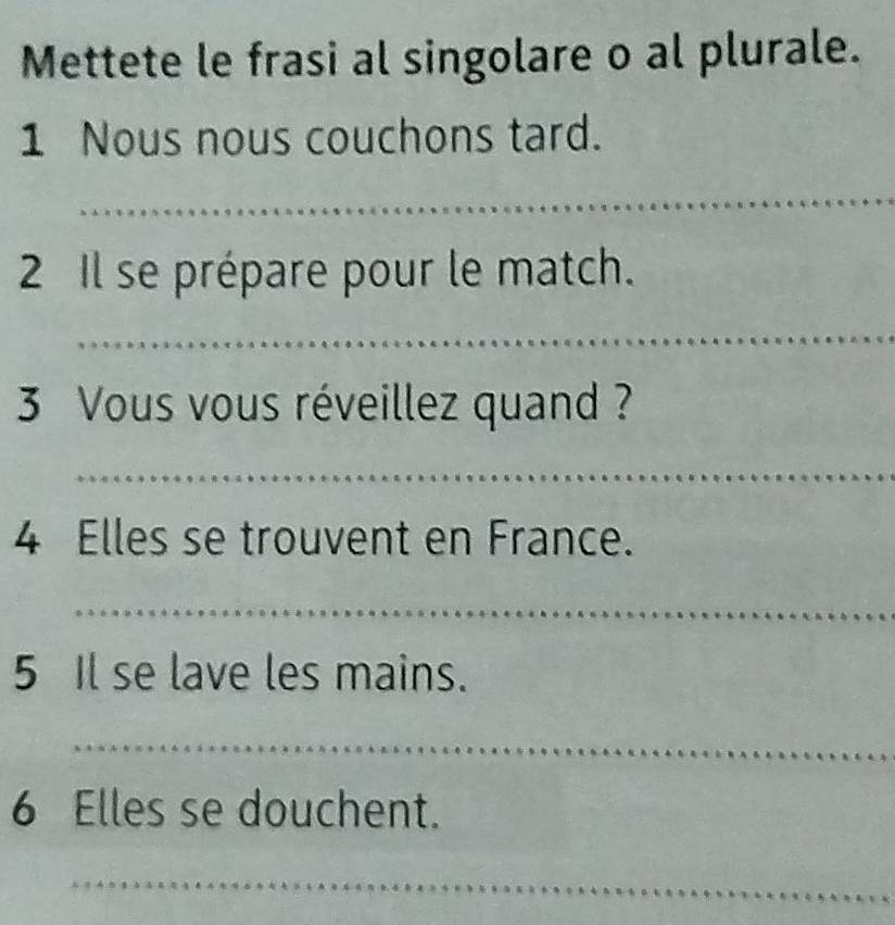 Mettete le frasi al singolare o al plurale. 
1 Nous nous couchons tard. 
2 Il se prépare pour le match. 
3 Vous vous réveillez quand ? 
4 Elles se trouvent en France. 
5 Il se lave les mains. 
6 Elles se douchent.