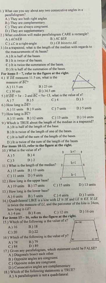 1.) What can you say about any two consecutive angles in a
parallelogram?
A.) They are both right angles.
B.) They are complementary
C.) They are always congruent.
D.) They are supplementary.
2.) What condition will make parallelogram CARE a rectangle?
A.) AC≌ ER B. ) AC ∥ER
C.) ∠C is a right-angle D.) CR bisects AE
3.) In a trapezoid, what is the length of the median with regards to
the measurements of its bases?
A. ) It is half of the bases.
B.) It is twice of the bases.
C.) It is twice the summation of the bases.
D.) It is half of the summation of the bases.
For items 5-7 , refer to the figure at the right.
4.) If DE measures 11.5 cm, what is the
measure of B C
A.) 11.5 cm B.) 23 cm
C.) 30 cm D.) 34.5 cm 
5.) If overline DE=3x-2 and overline BC=9x-13 , what is the value of x?
A. ) 7 B.) 5 C.) 4 D.) 3
6.) How long is DE?
A.) 11 units B.) 9 units C.) 7 units D.) 5 units
7.) How long is overline BC
A.) 11 units B.) 12 units C.) 13 units D.) 14 units
9.) Which is TRUE about the length of the median in a trapezoid?
A. ) It is half of the length of the base
B.) It is twice of the length of one of the bases.
C.) It is half of the sum of the length of the bases
D.) It is twice of the sum of the length of the bases
For items 10-13, refer to the figure at the right.
10.) What is the value of x?
A. ) 5 B.) 4
C.) 3 D.) 2
11.) What is the length of the median?
A.) 15 units B.) 13 units
C.) 11 units D ) 9 units 
12.) How long is the upper base?
A.) 19 units B.) 17 units C.) 15 units D.) 13 units
13.) How long is the lower base?
A.) 6 units B.) 5 units C.) 4 units D.) 3 units
14.) Quadrilateral LIKE is a kite with LI≌ IK and LE≌ KE If LE
is twice the measure of L/, and the perimeter of the kite is 24cm,
how long is LE?
A.) 4 cm B.) 8 cm C.) 12 cm D.) 16 cm
For items 15-16, , refer to the figure at the right.
15.) Which of the following is the value of x?
A.) 16 B.) 18
C.) 20 D.) 22
16.) Which of the following is the value of y?
A.) 74 B.) 79
C.) 84 D.) 89
17.) Given any parallelogram, which statement could be FALSE?
A.) Diagonals bisect each other.
B.) Opposite angles are congruent
C.) Opposite sides are congruent.
D.) Consecutive angles are complementary
18.) Which of the following statements is TRUE?
A.) A parallelogram is not a quadrilateral.