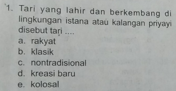 Tari yang lahir dan berkembang di
lingkungan istana atau kalangan priyayi
disebut tari ....
a. rakyat
b.klasik
c. nontradisional
d. kreasi baru
e. kolosal