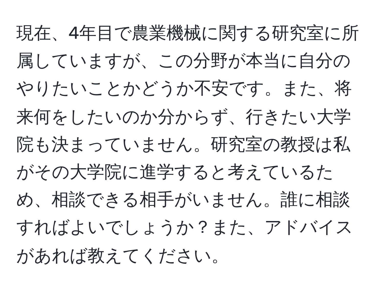 現在、4年目で農業機械に関する研究室に所属していますが、この分野が本当に自分のやりたいことかどうか不安です。また、将来何をしたいのか分からず、行きたい大学院も決まっていません。研究室の教授は私がその大学院に進学すると考えているため、相談できる相手がいません。誰に相談すればよいでしょうか？また、アドバイスがあれば教えてください。