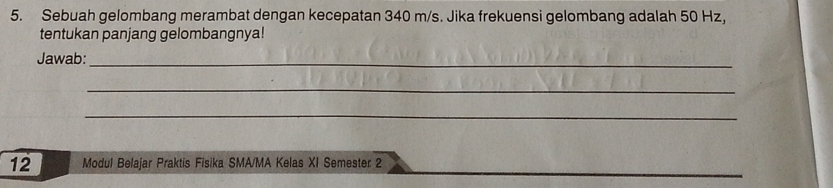 Sebuah gelombang merambat dengan kecepatan 340 m/s. Jika frekuensi gelombang adalah 50 Hz, 
tentukan panjang gelombangnya! 
Jawab:_ 
_ 
_ 
12 Modul Belajar Praktis Fisika SMA/MA Kelas XI Semester 2