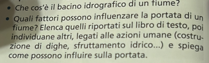 Che cos’è il bacino idrografico di un fiume? 
Quali fattori possono influenzare la portata di un 
fiume? Elenca quelli riportati sul libro di testo, poi 
individuane altri, legati alle azioni umane (costru- 
zione di dighe, sfruttamento idrico...) e spiega 
come possono influire sulla portata.