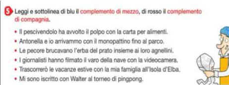 Leggi e sottolinea di blu il complemento di mezzo, di rosso il complemento 
di compagnia. 
ll pescivendolo ha avvolto il polpo con la carta per alimenti. 
Antonella e io arrivammo con il monopattino fino al parco. 
Le pecore brucavano l’erba del prato insieme ai loro agnellini. 
I giornalisti hanno filmato il varo della nave con la videocamera. 
Trascorrerò le vacanze estive con la mia famiglia all'Isola d'Elba. 
Mi sono iscritto con Walter al torneo di pingpong.