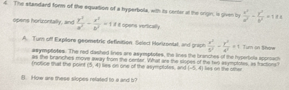 The standard form of the equation of a hyperbola, with its center at the origin, is given by  x^2/a^2 - y^2/b^2 =1
opens horizontally, and  y^2/a^2 - x^2/b^2 =1A it opens vertically 
A. Turn off Explore geometric definition. Seleci Horizontal, and graph  x^2/5^2 - y^2/4^2 =1 Tur an Show 
asymptotes. The red dashed lines are asymptotes, the lines the branches of the hyperbola approach 
as the branches move away from the center. What are the slopes of the two asymptotes, as fractions? 
(notice that the point (5,4) lies on one of the asymptotes, and (-5,4) lies on the other 
B. How are these slopes related to a and b?