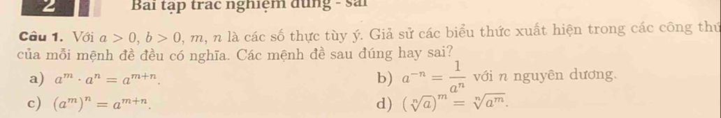 Bai tập trạc nghiệm dụng - sải
Câu 1. Với a>0, b>0, m , n là các số thực tùy ý. Giả sử các biểu thức xuất hiện trong các công thứ
của mỗi mệnh đề đều có nghĩa. Các mệnh đề sau đúng hay sai?
a) a^m· a^n=a^(m+n). b) a^(-n)= 1/a^n  với n nguyên dương.
c) (a^m)^n=a^(m+n). d) (sqrt[n](a))^m=sqrt[n](a^m).