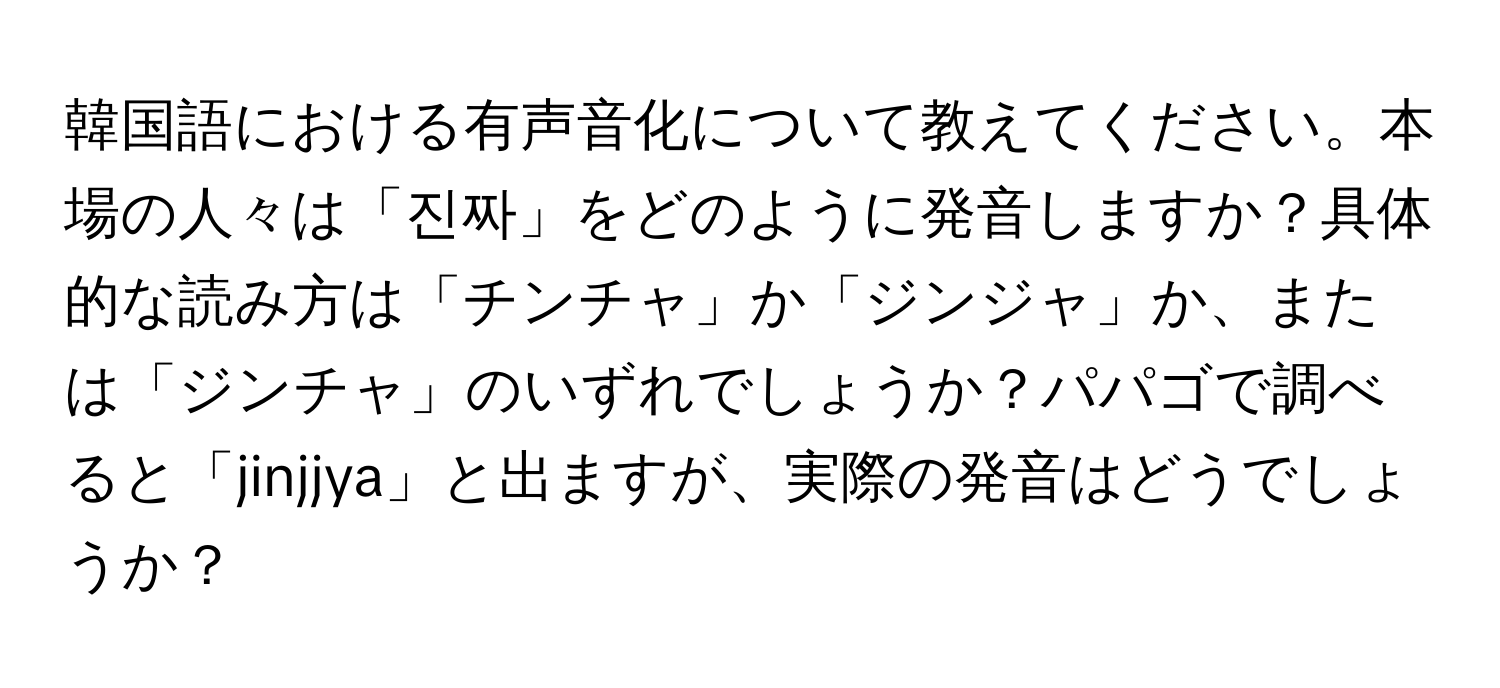 韓国語における有声音化について教えてください。本場の人々は「진짜」をどのように発音しますか？具体的な読み方は「チンチャ」か「ジンジャ」か、または「ジンチャ」のいずれでしょうか？パパゴで調べると「jinjjya」と出ますが、実際の発音はどうでしょうか？