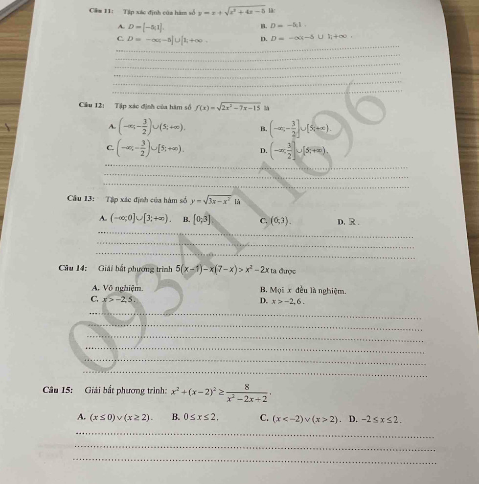 Tập xác định của hàm số y=x+sqrt(x^2+4x-5) là:
A. D=[-5;1].
B. D=-5;1.
_
C. D=-∈fty ;-5]∪ [1;+∈fty .
D. D=-∈fty ;-5∪ 1;+∈fty .
_
_
_
_
_
Câu 12: Tập xác định của hàm số f(x)=sqrt(2x^2-7x-15) là
A. (-∈fty ;- 3/2 )∪ (5;+∈fty ). B. (-∈fty ;- 3/2 ]∪ [5;+∈fty ).
_
C. (-∈fty ;- 3/2 )∪ [5;+∈fty ). D. (-∈fty ; 3/2 ]∪ [5;+∈fty ).
_
_
Câu 13: Tập xác định của hàm số y=sqrt(3x-x^2)1a
A. (-∈fty ;0]∪ [3;+∈fty ). B. [0;3]. C. (0;3). D. R .
_
_
_
Câu 14: Giải bất phương trình 5(x-1)-x(7-x)>x^2-2x ta được
A. Vô nghiệm. B. Mọi x đều là nghiệm.
C. x>-2,5. D. x>-2,6.
_
_
_
_
_
_
Câu 15: Giải bất phương trình: x^2+(x-2)^2≥  8/x^2-2x+2 .
A. (x≤ 0)vee (x≥ 2). B. 0≤ x≤ 2. C. (x 2) D. -2≤ x≤ 2.
_
_
_