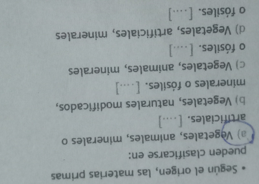 Según el origen, las materias primas
pueden clasificarse en:
a) Vegetales, animales, minerales o
artificiales. [....]
b) Vegetales, naturales modificados,
minerales o fósiles. [....]
c) Vegetales, animales, minerales
o fósiles. [....]
d) Vegetales, artificiales, minerales
o fósiles. [...]