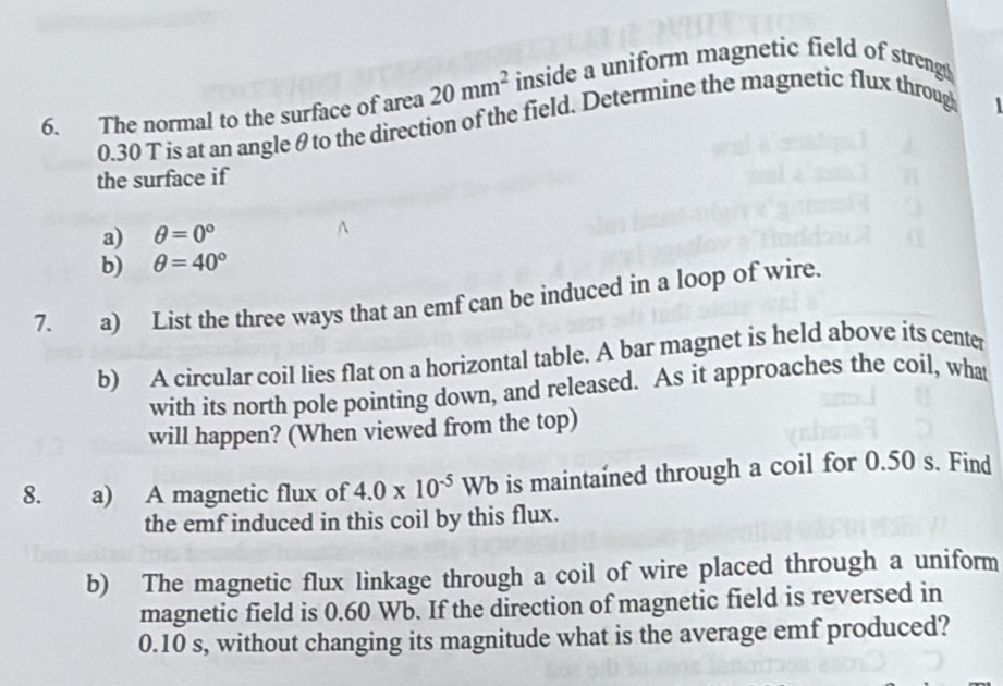 The normal to the surface of area 20mm^2 inside a uniform magnetic field of strengt
0.30 T is at an angle θ to the direction of the field. Determine the magnetic flux throug 

the surface if 
a) θ =0°
b) θ =40°
7. a) List the three ways that an emf can be induced in a loop of wire. 
b) A circular coil lies flat on a horizontal table. A bar magnet is held above its center 
with its north pole pointing down, and released. As it approaches the coil, what 
will happen? (When viewed from the top) 
8. a) A magnetic flux of 4.0* 10^(-5)Wb is maintaíned through a coil for 0.50 s. Find 
the emf induced in this coil by this flux. 
b) The magnetic flux linkage through a coil of wire placed through a uniform 
magnetic field is 0.60 Wb. If the direction of magnetic field is reversed in
0.10 s, without changing its magnitude what is the average emf produced?