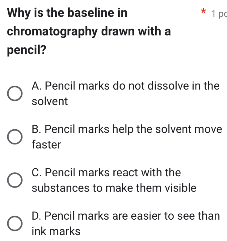 Why is the baseline in * 1 pc
chromatography drawn with a
pencil?
A. Pencil marks do not dissolve in the
solvent
B. Pencil marks help the solvent move
faster
C. Pencil marks react with the
substances to make them visible
D. Pencil marks are easier to see than
ink marks