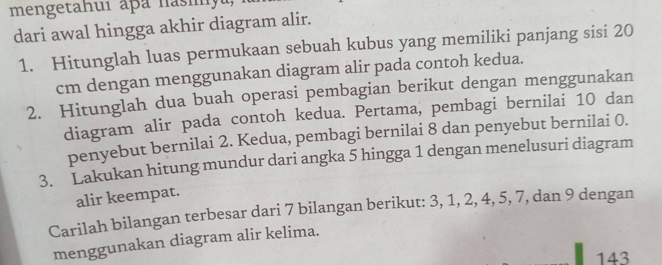 mengetahuí aþa nasiyu, 
dari awal hingga akhir diagram alir. 
1. Hitunglah luas permukaan sebuah kubus yang memiliki panjang sisi 20
cm dengan menggunakan diagram alir pada contoh kedua. 
2. Hitunglah dua buah operasi pembagian berikut dengan menggunakan 
diagram alir pada contoh kedua. Pertama, pembagi bernilai 10 dan 
penyebut bernilai 2. Kedua, pembagi bernilai 8 dan penyebut bernilai 0. 
3. Lakukan hitung mundur dari angka 5 hingga 1 dengan menelusuri diagram 
alir keempat. 
Carilah bilangan terbesar dari 7 bilangan berikut: 3, 1, 2, 4, 5, 7, dan 9 dengan 
menggunakan diagram alir kelima. 
143