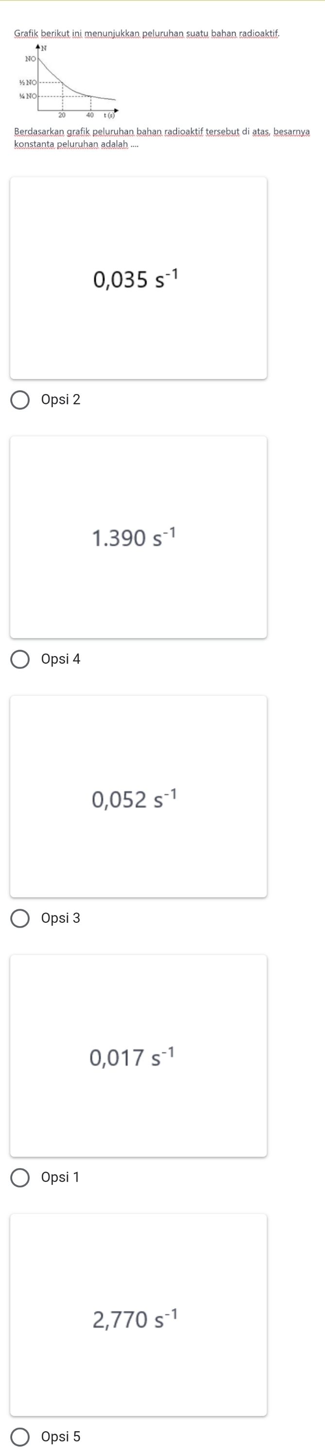 Berdasarkan grafik peluruhan bahan radioaktif tersebut di atas, besarnya
0,035s^(-1)
Opsi 2
1.390s^(-1)
Opsi 4
0,052s^(-1)
Opsi 3
0,017s^(-1)
Opsi 1
2,770s^(-1)
Opsi 5