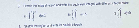 Sketch the integral region and write the equivalent integral with different integral order:
a) ∈tlimits _0^(1∈tlimits _2^(2x)dydx b) ∈tlimits _0^1∈tlimits _y^(sqrt y))dxdy c) ∈tlimits _0^(1∈tlimits _1^(e^x))dydx
4. Sketch the region and write its double integrals: