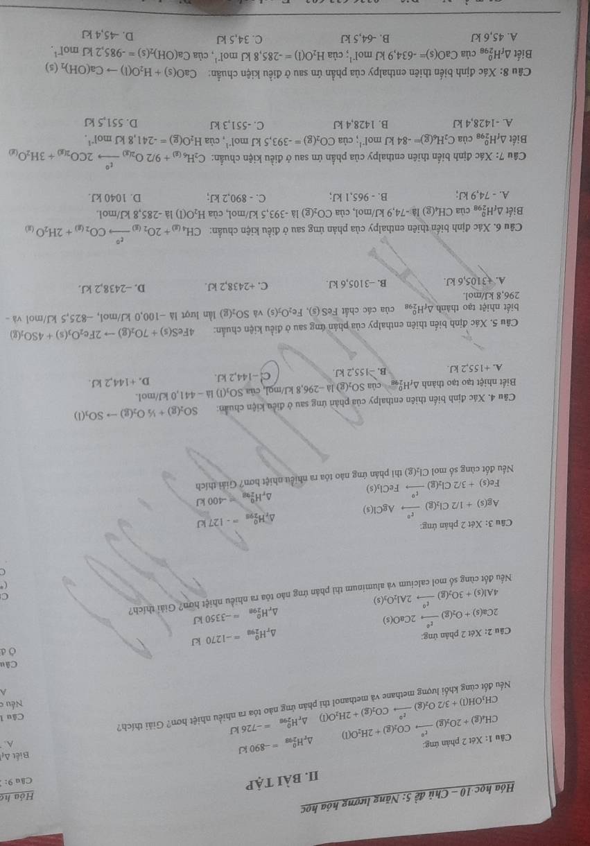 Hóa học 10 - Chủ đề 5: Năng lượng hóa học
Hóa họ
II. bài tập
Câu 9: 
Cầu 1: Xét 2 phản ứng: CH_4(g)+2O_2(g)xrightarrow t^2CO_2(g)+2H_2O(l) △ _rH_(298)^0=-890kJ Biết A A.
△ _rH_(298)^0=-726kJ
CH_3OH(l)+3/2O_2(g)xrightarrow t°CO_2(g)+2H_2O(l) phân ứng nào tóa ra nhiều nhiệt hơn? Giải thích?
Câu l
Nếu c
A
Né
Câu
d
Câu 2Ca(s)+O_2(g)xrightarrow t°2CaO(s) 2:Xdt2 phân ứng:
△ _rH_(298)^0=-1270kJ
△ _rH_(298)^o=-3350kJ
4Al(s)+3O_2(g)xrightarrow r°2Al_2O_3(s) minum thì phản ứng nào tỏa ra nhiều nhiệt hơn? Giải thích?
C
(*
Nể
a
Cầu 3: Xét 2 phản ứng:
Ag(s)+1/2Cl_2(g)xrightarrow t^0AgCl(s)
)_rH_(298)^0=-127kJ
Fe(s)+3/2Cl_2(g)xrightarrow t°FeCl_3(s)
△ _rH_(298)^0=-400kJ
Nếu đốt cùng số mol Cl_2(g) thi phân ứng nào tóa ra nhiều nhiệt hơn? Giải thích
Cầu 4. Xác định biến thiên enthalpy của phân ứng sau ở điều kiện chuẩn: SO_2(g)+1/2O_2(g)to SO_3(l)
Biết nhiệt tạo tạo thành A 10° của SO₂(g) là −296,8 kJ/mol, của SO_1(1) 12 -  441,0 kJ/mol.
A. +155,2 kJ B. -155,2 kJ C! -144,2 kJ. D. +144,21 J.
Câu 5. Xác định biển thiên enthalpy của phản ứng sau ở điều kiện chuẩn: 4FeS(s)+7O_2(g)to 2Fe_2O_3(s)+4SO_2(g)
biết nhiệt tạo thành △ _fH_(298)^0 của các chất Fe 2if6 Fe_2O_3(s) và SO_2(g) l ần lượt là −100,0 kJ/mol, −825,5 kJ/mol và -
296,8 kJ/mol.
A. +3105,6kJ. B. --3105,6 kJ. C. +2438,2 kJ. D. -2438,2 kJ.
Câu 6. Xác định biến thiên enthalpy của phản ứng sau ở điều kiện chuẩn: CH_4(g)+2O_2(g)xrightarrow xi°CO_2(g)+2H_2O_(g)
Biết △ _fH_(298)^0 của CH₄(g) l la-74,9kJ/r nol. của CO_2(g :) là -393,5 kJ/mol, của H_2O(l) là -285,8 kJ/mol.
A. - 74,9 kJ; B. - 965,1 kJ; C. - 890,2 kJ; D. 1040 kJ.
Câu 7: Xác định biển thiên enthalpy của phần ứn sau ở điều kiện chuẩn: C_2H_6(g)+9/2O_2(g)xrightarrow t°2CO_2(g)+3H_2O_(g)
Biết △ _fH_(298)^0 cùa C_2H_6(g)=-84kJmol^(-1); của CO_2(g)=-393,5kJmol^(-1) , của H_2O(g)=-241,8kJmol^(-1).
A. -1428,4 kJ B. 1428,4 kJ C. -551,3 kJ D. 551,5 kJ
Câu 8: Xác định biến thiên enthalpy của phần ứn sau ở điều kiện chuẩn: CaO(s)+H_2O(l)to Ca(OH)_2(s)
Biết △ _fH_(298)^0 ciaCaO(s)=-634,9kJmol^(-1); của H_2O(l)=-285,8kJmol^(-1) , cùa Ca(OH)_2(s)=-985.2kJmol^(-1).
A. 45,6 kJ B. -64,5 kJ C. 34,5 kJ D. -45,4 kJ