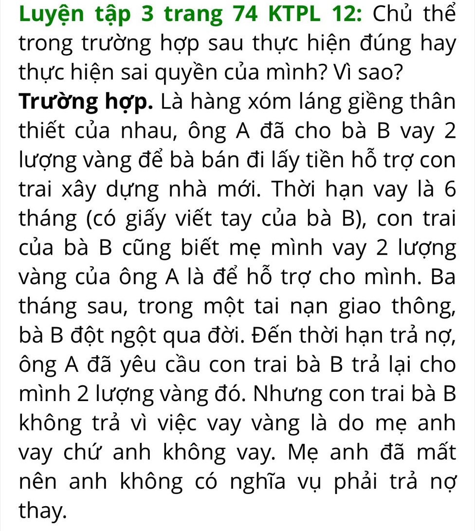 Luyện tập 3 trang 74 KTPL 12: Chủ thể 
trong trường hợp sau thực hiện đúng hay 
thực hiện sai quyền của mình? Vì sao? 
Trường hợp. Là hàng xóm láng giềng thân 
thiết của nhau, ông A đã cho bà B vay 2
lượng vàng để bà bán đi lấy tiền hỗ trợ con 
trai xây dựng nhà mới. Thời hạn vay là 6
tháng (có giấy viết tay của bà B), con trai 
của bà B cũng biết mẹ mình vay 2 lượng 
vàng của ông A là để hỗ trợ cho mình. Ba 
tháng sau, trong một tai nạn giao thông, 
bà B đột ngột qua đời. Đến thời hạn trả nợ, 
ông A đã yêu cầu con trai bà B trả lại cho 
mình 2 lượng vàng đó. Nhưng con trai bà B 
không trả vì việc vay vàng là do mẹ anh 
vay chứ anh không vay. Mẹ anh đã mất 
nên anh không có nghĩa vụ phải trả nợ 
thay.