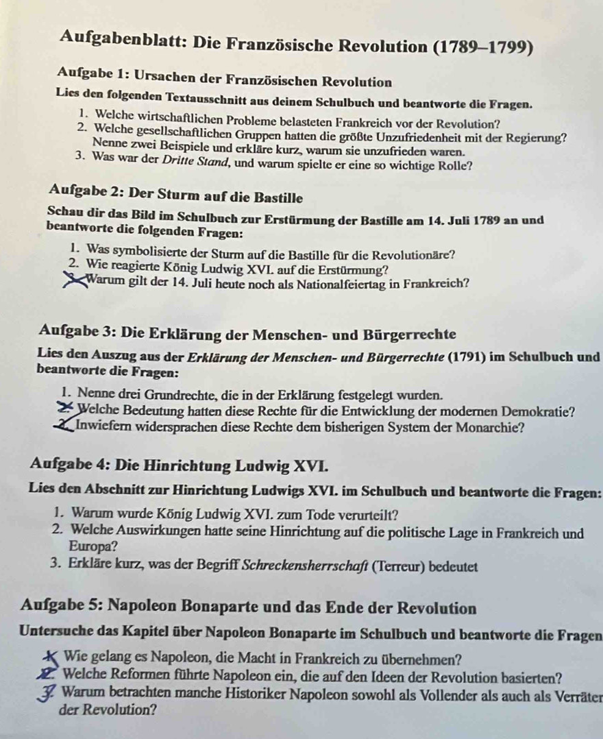 Aufgabenblatt: Die Französische Revolution (1789-1799)
Aufgabe 1: Ursachen der Französischen Revolution
Lies den folgenden Textausschnitt aus deinem Schulbuch und beantworte die Fragen.
1. Welche wirtschaftlichen Probleme belasteten Frankreich vor der Revolution?
2. Welche gesellschaftlichen Gruppen hatten die größte Unzufriedenheit mit der Regierung?
Nenne zwei Beispiele und erkläre kurz, warum sie unzufrieden waren.
3. Was war der Drifte Stand, und warum spielte er eine so wichtige Rolle?
Aufgabe 2: Der Sturm auf die Bastille
Schau dir das Bild im Schulbuch zur Erstürmung der Bastille am 14. Juli 1789 an und
beantworte die folgenden Fragen:
1. Was symbolisierte der Sturm auf die Bastille für die Revolutionäre?
2. Wie reagierte König Ludwig XVI. auf die Erstürmung?
Warum gilt der 14. Juli heute noch als Nationalfeiertag in Frankreich?
Aufgabe 3: Die Erklärung der Menschen- und Bürgerrechte
Lies den Auszug aus der Erklärung der Menschen- und Bürgerrechte (1791) im Schulbuch und
beantworte die Fragen:
1. Nenne drei Grundrechte, die in der Erklärung festgelegt wurden.
2. Welche Bedeutung hatten diese Rechte für die Entwicklung der modernen Demokratie?
Inwiefern widersprachen diese Rechte dem bisherigen System der Monarchie?
Aufgabe 4: Die Hinrichtung Ludwig XVI.
Lies den Abschnitt zur Hinrichtung Ludwigs XVI. im Schulbuch und beantworte die Fragen:
1. Warum wurde König Ludwig XVI. zum Tode verurteilt?
2. Welche Auswirkungen hatte seine Hinrichtung auf die politische Lage in Frankreich und
Europa?
3. Erkläre kurz, was der Begriff Schreckensherrschaft (Terreur) bedeutet
Aufgabe 5: Napoleon Bonaparte und das Ende der Revolution
Untersuche das Kapitel über Napoleon Bonaparte im Schulbuch und beantworte die Fragen
K Wie gelang es Napoleon, die Macht in Frankreich zu übernehmen?
2. Welche Reformen führte Napoleon ein, die auf den Ideen der Revolution basierten?
3 Warum betrachten manche Historiker Napoleon sowohl als Vollender als auch als Verräter
der Revolution?