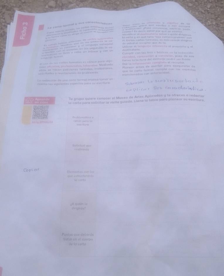 Le carta formal y sus características
e s= le tción a ctéstivn de ==
5  ar s y wtates. E' contents is cemin * muciont Pare conveicer eviices sedl
Cano néeres dotads los cortes imtimeres kétes —        
 -   - --  raintor? Es decu, anner por que se escrse
itegetfion of cestinatin nater a qulen diigioe
Es comdo fubies autances, de sortes ascermates to carte y en qué tars "has compnt corsinus" con
a  Mantess ote an tax piments tn == ec En  tas cartms formates, es mos común dirgiese
== aon «= sersanel y el lenguaje rélaquie de unded al recspler que o  = 
l ede cos el reccute, en las segundos la ca
Utlkur el lengsale adessiado al seopósito y el
Cumplir con las tres e básicas en la redacción:
====fhifs frc   a  as teva a catn sin intinar y con un destinatorc.
clonidad, concreción y concisión, pues de eso
cr osa de las cartés formales es comma para obje forma la lectura del mensaje podró ses flaida
oves eficísles, profesionaales, laborales. Mediante Dar la inférmaciéns conviblets at receptée
elles, se hacen peticiones formates, invitaciones,  Paneór antes de escrbir para asegurarse de
selocitudes o resolucianes de problemes que la carto formal cumpla con los aspectos
Le redección de una carta formal implica tomar en mencionados con anterioridad.
cuento los sigulentes aspectos para su excritura:
Apre n  Tu grupo quiere conocer el Museo de Artes Aplicadas y te ofreces a redactar
en casa la carla para solicitar la visita guiada. Llena la tabla para planear su escriture.
Problematica =
bLY3PWQ14 Torón pesa la
escriture
Soleilted que
tali taros
Copiar Elementos con los
que estructurards
la carto
¿A quiên to
dirigiras?
u n t o s e  d e be  
tratae on el cuerpo
de la cartu