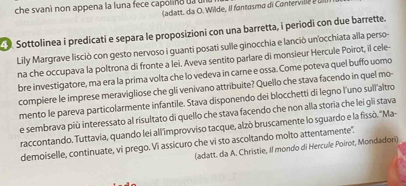 che svanì non appena la luna fece capolino da una (adatt. da O. Wilde, II fantasma di Cantervile e ut 
Sottolinea i predicati e separa le proposizioni con una barretta, i periodi con due barrette. 
Lily Margrave lisciò con gesto nervoso i guanti posati sulle ginocchia e lanciò unocchiata alla perso- 
na che occupava la poltrona di fronte a lei. Aveva sentito parlare di monsieur Hercule Poirot, il cele- 
bre investigatore, ma era la prima volta che lo vedeva in carne e ossa. Come poteva quel buffo uomo 
compiere le imprese meravigliose che gli venivano attribuite? Quello che stava facendo in quel mo- 
mento le pareva particolarmente infantile. Stava disponendo dei blocchetti di legno l’uno sull’altro 
e sembrava più interessato al risultato di quello che stava facendo che non alla storia che lei gli stava 
raccontando. Tuttavia, quando lei all’improvviso tacque, alzò bruscamente lo sguardo e la fissò. “Ma- 
demoiselle, continuate, vi prego. Vi assicuro che vi sto ascoltando molto attentamente". 
(adatt. da A. Christie, Il mondo di Hercule Poirot, Mondadori)