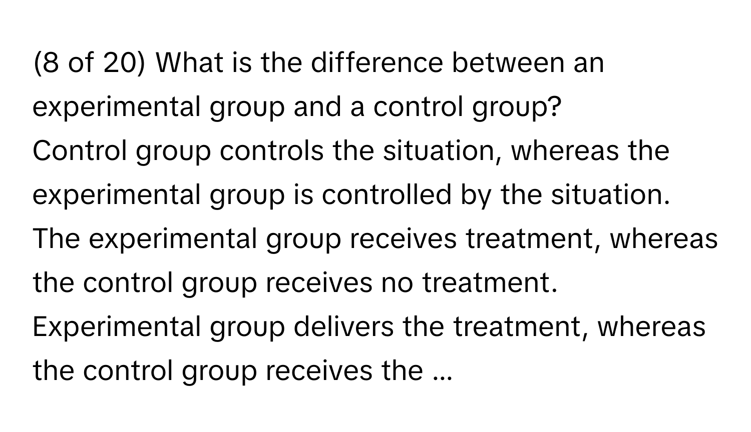 (8 of 20) What is the difference between an experimental group and a control group? 
Control group controls the situation, whereas the experimental group is controlled by the situation. The experimental group receives treatment, whereas the control group receives no treatment. Experimental group delivers the treatment, whereas the control group receives the ...