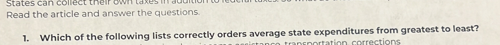 States can collect their own taxes in addition 
Read the article and answer the questions. 
1. Which of the following lists correctly orders average state expenditures from greatest to least? 
trans portation corrections