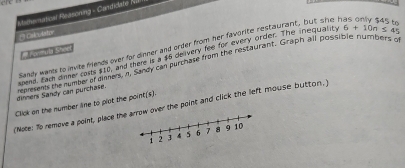 ere 
Mathematical Reasoning - Candidate i 
Calculator 

dinners Sandy can purchase. spand. Fach dn Sandy wants to invite friends over for dinner and order from her favorite restaurant, but she r 10° oits $10, and there is a $6 deivery fee for every order. The inequality
6+10n≤ 45
reaments the number of eimers, n. Sandy can pwchase from the restaurant. Graph all possible numbers o 
(Note: To remove a point, place thever the point and click the left mouse button.) Click on the number line to plat the point.(s)