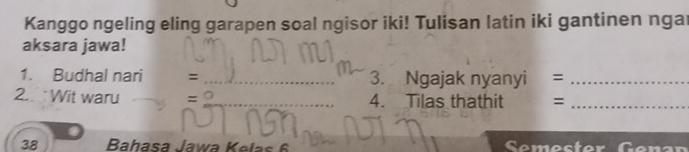 Kanggo ngeling eling garapen soal ngisor iki! Tulisan latin iki gantinen nga 
aksara jawa! 
1. Budhal nari = _3. Ngajak nyanyi =_ 
2. Wit waru =_  _ 4. Tilas thathit =_ 
38 Bahasa Jawa Kelas