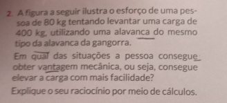 A figura a seguir ilustra o esforço de uma pes- 
soa de 80 kg tentando levantar uma carga de
400 kg, utilizando uma alavanca do mesmo 
tipo da alavanca da gangorra. 
Em qual das situações a pessoa consegue 
obter vantagem mecânica, ou seja, consegue 
elevar a carga com mais facilidade? 
Explique o seu raciocínio por meio de cálculos.