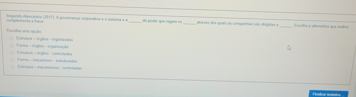 complementa a frase:
Segundo Alencastro (2017): A governança corporativa é o sistema e a_ de poder que regem os _através dos quais as companhias são dirigidas e _Escolha a alternativa que melhor
Escolha uma opção:
Estrutura - órgãos - organizadas
Forma - órgãos - organização
Estrutura - órgãos - controladas
Forma - mecanismo - estruturadas
Estrutura - mecanismos - controladas
Finalizar tentativa